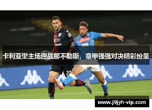 卡利亚里主场迎战那不勒斯，意甲强强对决精彩纷呈