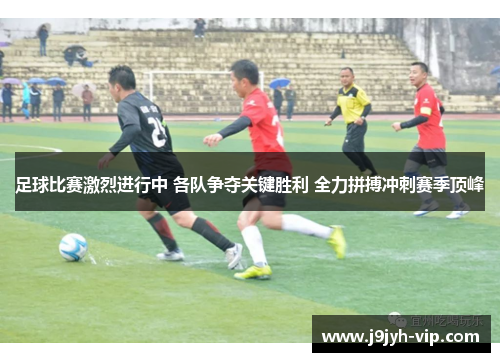 足球比赛激烈进行中 各队争夺关键胜利 全力拼搏冲刺赛季顶峰